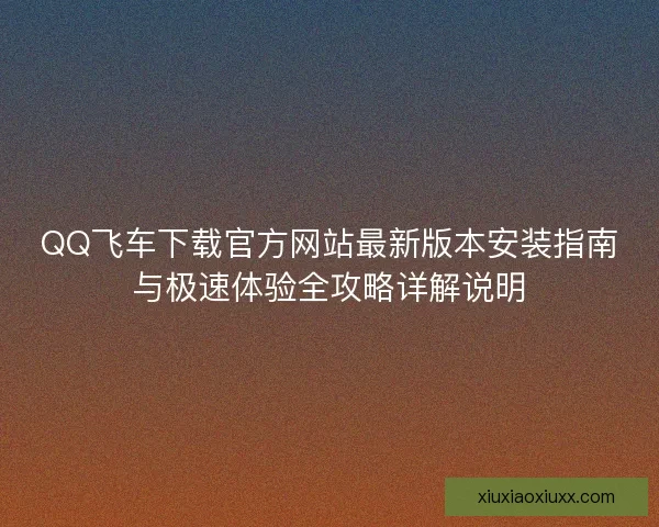 QQ飞车下载官方网站最新版本安装指南与极速体验全攻略详解说明