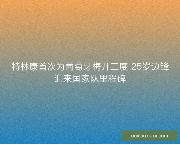 特林康首次为葡萄牙梅开二度 25岁边锋迎来国家队里程碑